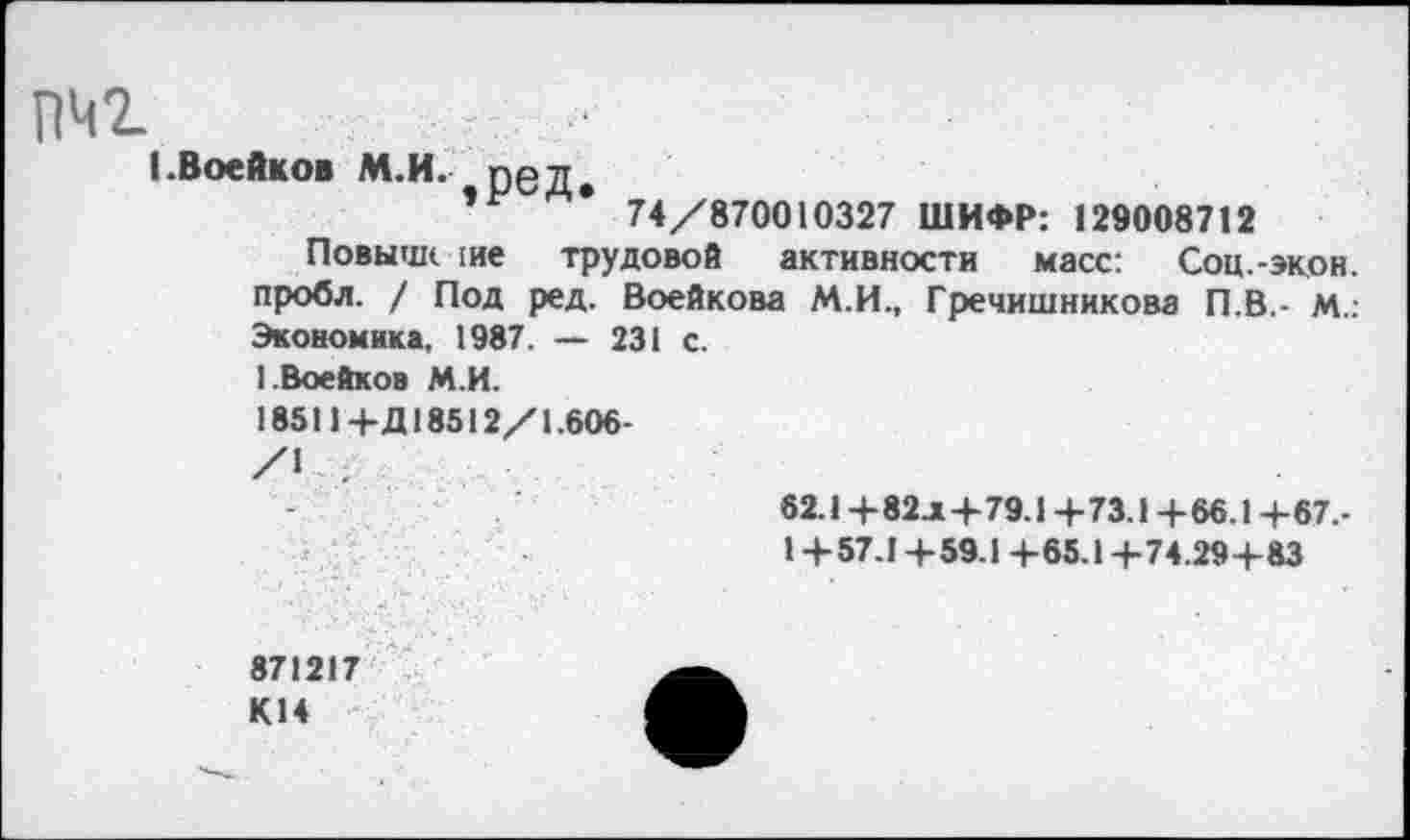 ﻿пчг
(.Воейков М.И. ред.
’	* 74/870010327 ШИФР: 129008712
Повыше ше трудовой активности масс: Соц.-экон, пробл. / Под ред. Воейкова М.И., Гречишникова П.В.- М.: Экономика, 1987. — 231 с.
1 Воейков М.И.
18511+Д18512/1.606-
62.1+82л+79.1+73.1+66.1+67.-
1+57.1+59.1+65.1+74.29+ 83
871217 К14